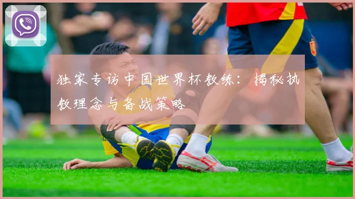 独家专访中国世界杯教练:揭秘执教理念与备战策略