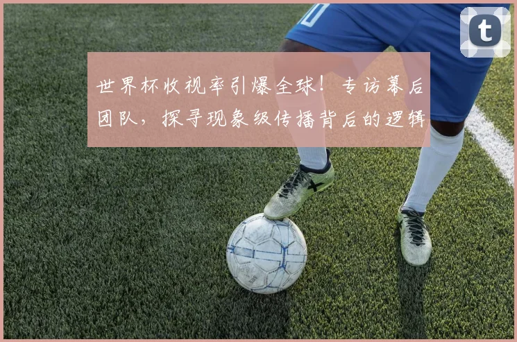 世界杯收视率引爆全球！专访幕后团队，探寻现象级传播背后的逻辑