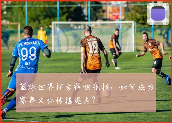 篮球世界杯吉祥物亮相，如何成为赛事文化传播亮点？