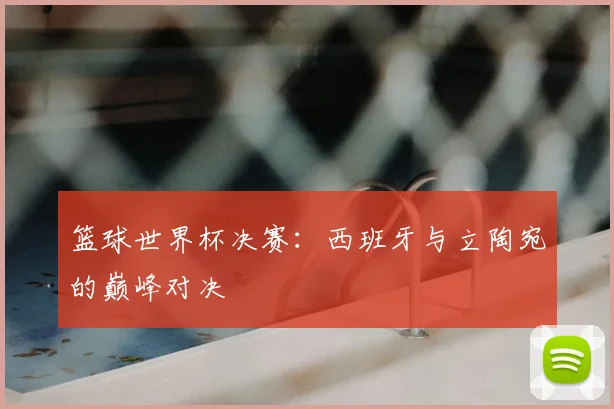 篮球世界杯决赛：西班牙与立陶宛的巅峰对决