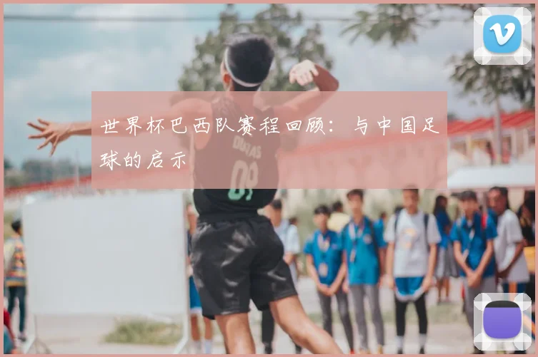 世界杯巴西队赛程回顾:与中国足球的启示