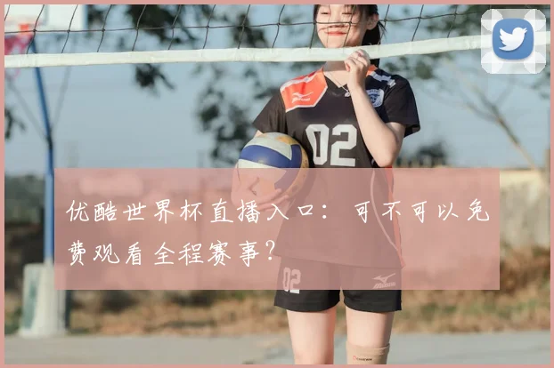 优酷世界杯直播入口：可不可以免费观看全程赛事？