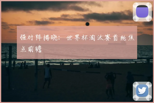 强对阵揭晓：世界杯淘汰赛首轮焦点前瞻