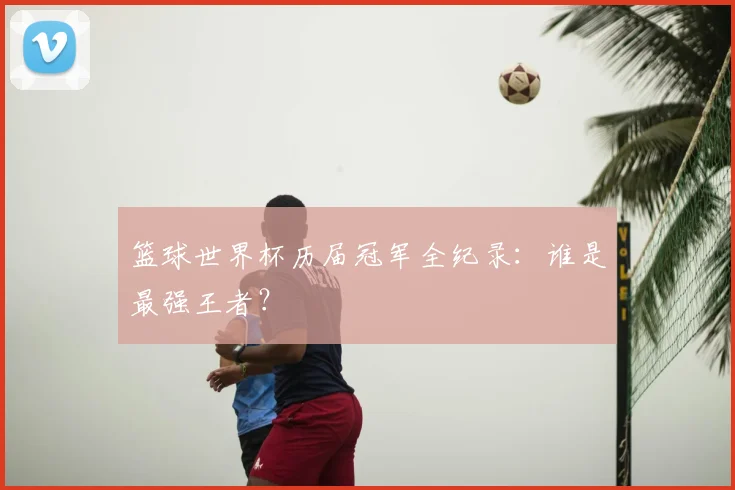 篮球世界杯历届冠军全纪录：谁是最强王者？