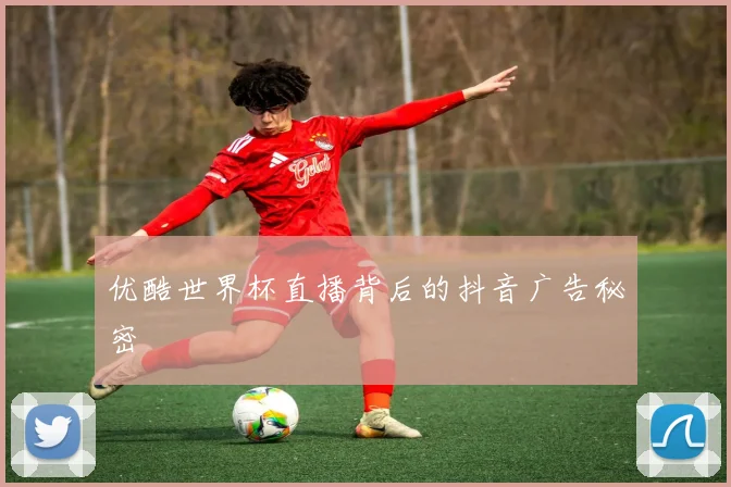 优酷世界杯直播背后的抖音广告秘密