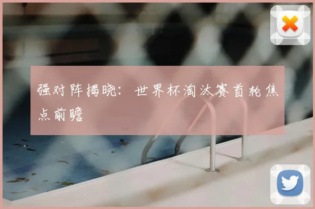 强对阵揭晓:世界杯淘汰赛首轮焦点前瞻
