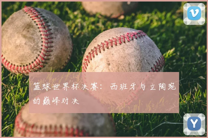 篮球世界杯决赛：西班牙与立陶宛的巅峰对决