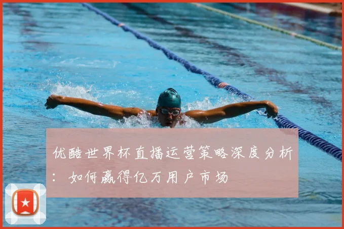 优酷世界杯直播运营策略深度分析：如何赢得亿万用户市场