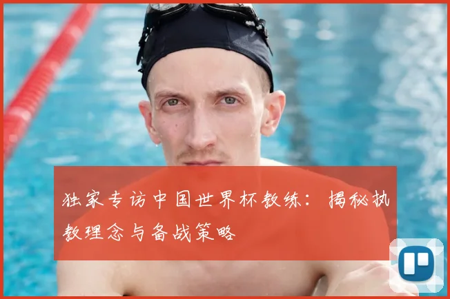 独家专访中国世界杯教练：揭秘执教理念与备战策略