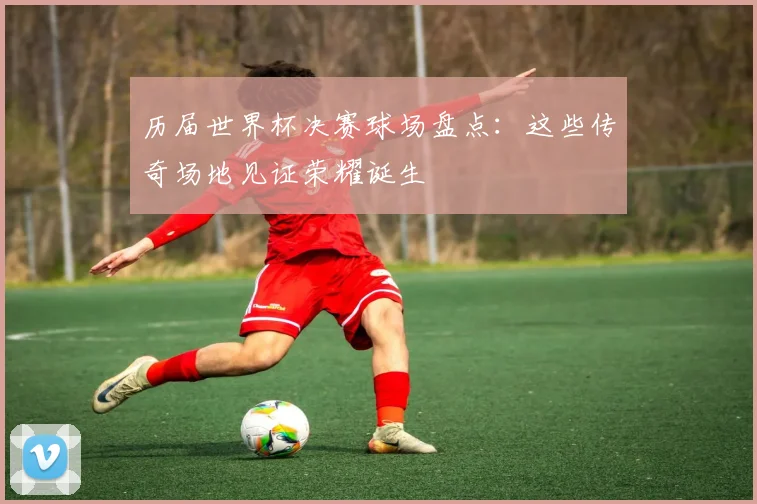 历届世界杯决赛球场盘点：这些传奇场地见证荣耀诞生